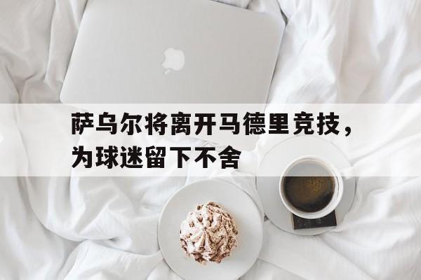 关于萨乌尔将离开马德里竞技，为球迷留下不舍的信息