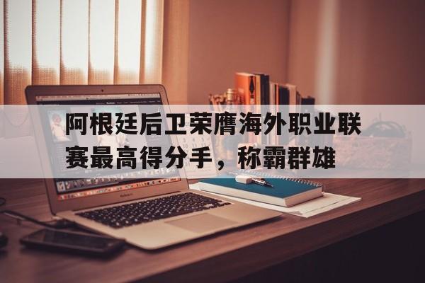 阿根廷后卫荣膺海外职业联赛最高得分手，称霸群雄的简单介绍