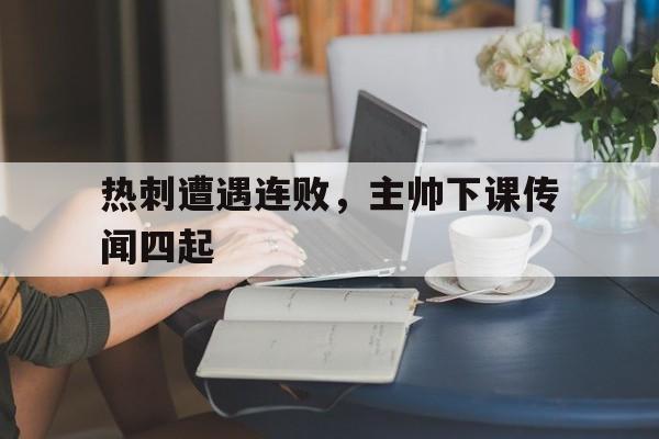 关于热刺遭遇连败，主帅下课传闻四起的信息