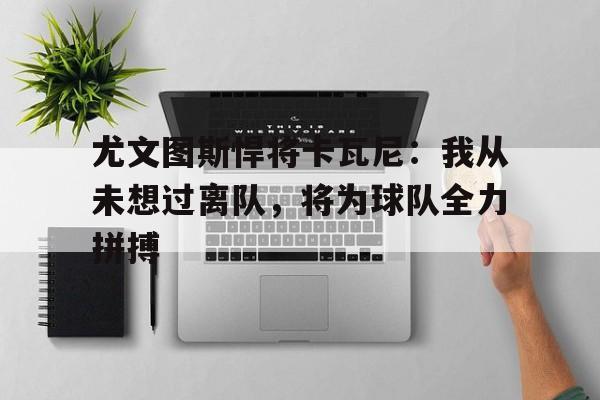包含尤文图斯悍将卡瓦尼：我从未想过离队，将为球队全力拼搏的词条